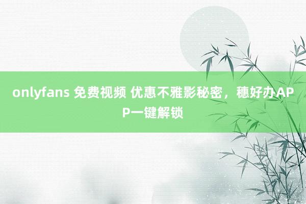 onlyfans 免费视频 优惠不雅影秘密，穗好办APP一键解锁