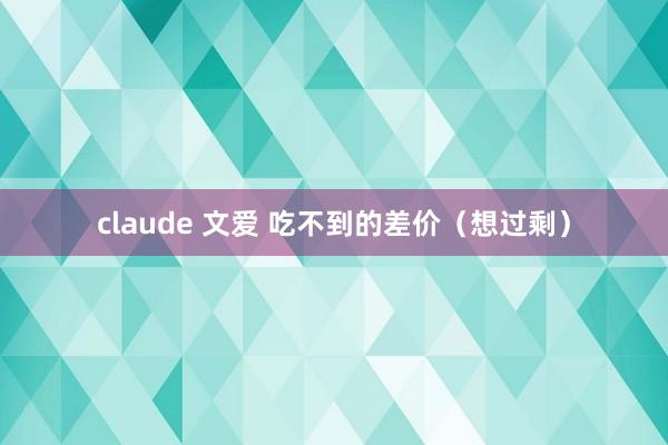 claude 文爱 吃不到的差价（想过剩）