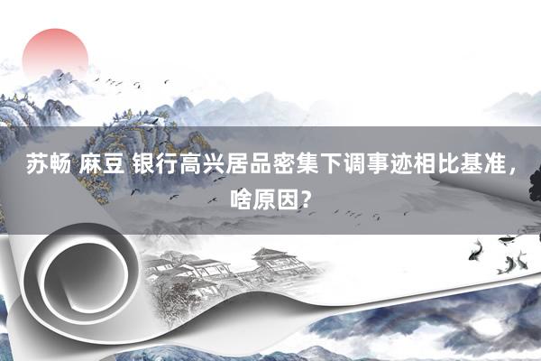 苏畅 麻豆 银行高兴居品密集下调事迹相比基准，啥原因？