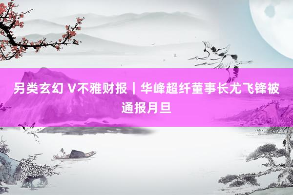 另类玄幻 V不雅财报｜华峰超纤董事长尤飞锋被通报月旦