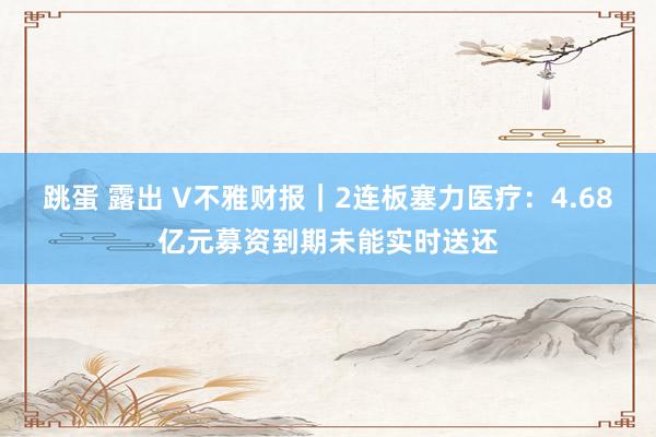 跳蛋 露出 V不雅财报｜2连板塞力医疗：4.68亿元募资到期未能实时送还