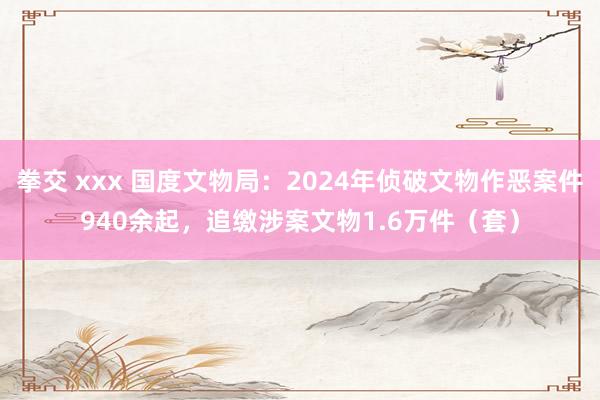 拳交 xxx 国度文物局：2024年侦破文物作恶案件940余起，追缴涉案文物1.6万件（套）