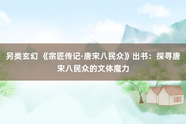 另类玄幻 《宗匠传记·唐宋八民众》出书：探寻唐宋八民众的文体魔力