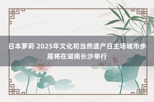 日本萝莉 2025年文化和当然遗产日主场城市步履将在湖南长沙举行