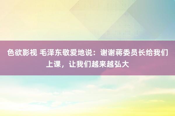 色欲影视 毛泽东敬爱地说：谢谢蒋委员长给我们上课，让我们越来越弘大