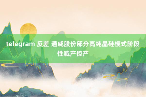 telegram 反差 通威股份部分高纯晶硅模式阶段性减产控产