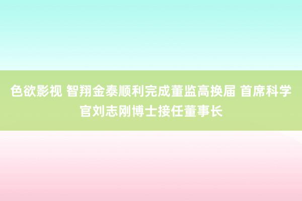 色欲影视 智翔金泰顺利完成董监高换届 首席科学官刘志刚博士接任董事长