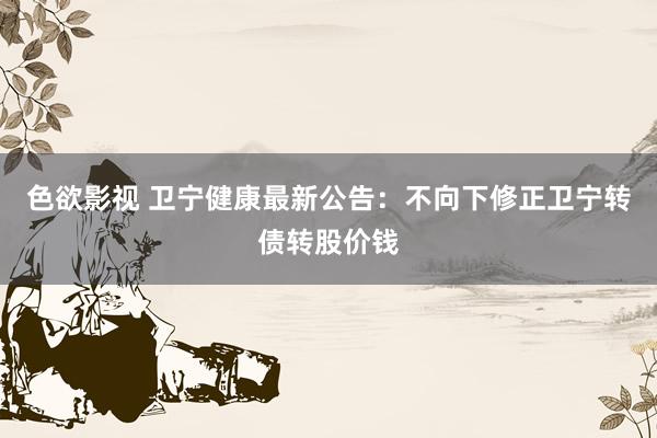 色欲影视 卫宁健康最新公告：不向下修正卫宁转债转股价钱