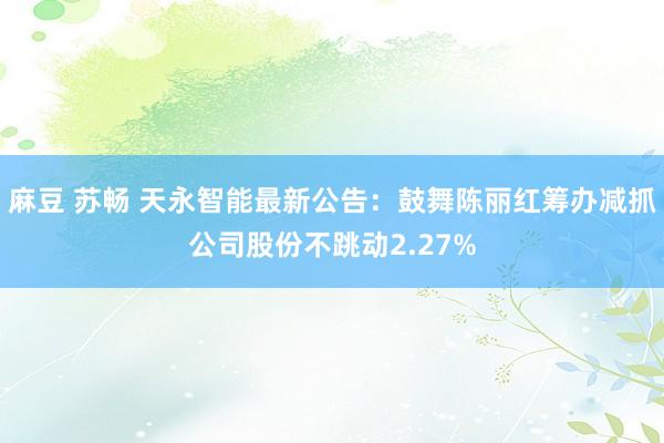 麻豆 苏畅 天永智能最新公告：鼓舞陈丽红筹办减抓公司股份不跳动2.27%
