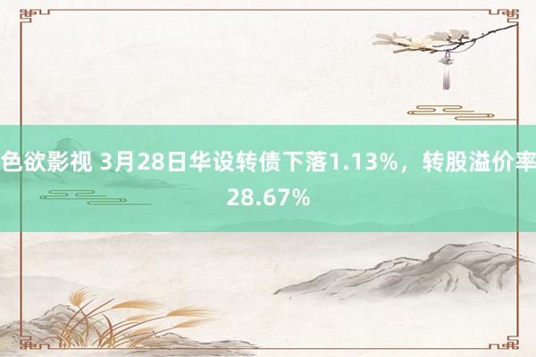 色欲影视 3月28日华设转债下落1.13%，转股溢价率28.67%
