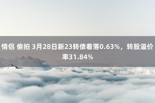 情侣 偷拍 3月28日新23转债着落0.63%，转股溢价率31.84%