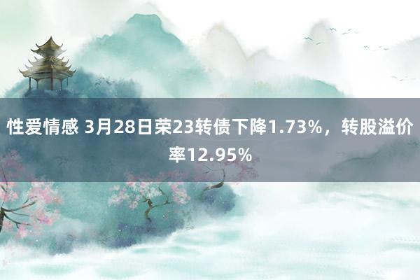 性爱情感 3月28日荣23转债下降1.73%，转股溢价率12.95%
