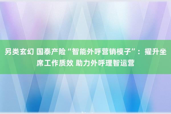 另类玄幻 国泰产险“智能外呼营销模子”：擢升坐席工作质效 助力外呼理智运营