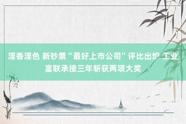 淫香淫色 新钞票“最好上市公司”评比出炉 工业富联承接三年斩获两项大奖