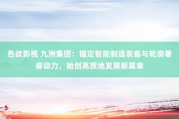 色欲影视 九洲集团：锚定智能制造装备与轮廓奢睿动力，始创高质地发展新篇章