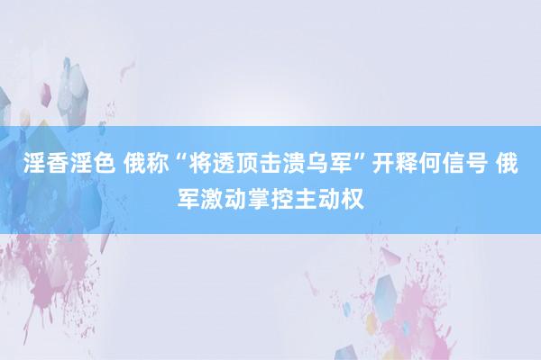 淫香淫色 俄称“将透顶击溃乌军”开释何信号 俄军激动掌控主动权