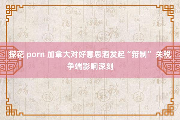探花 porn 加拿大对好意思酒发起“箝制” 关税争端影响深刻