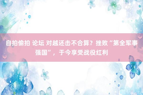 自拍偷拍 论坛 对越还击不合算？挫败“第全军事强国”，于今享受战役红利