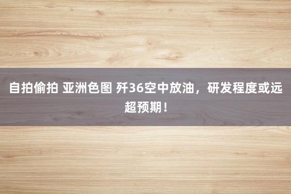 自拍偷拍 亚洲色图 歼36空中放油，研发程度或远超预期！