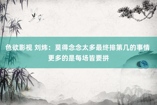 色欲影视 刘炜：莫得念念太多最终排第几的事情 更多的是每场皆要拼