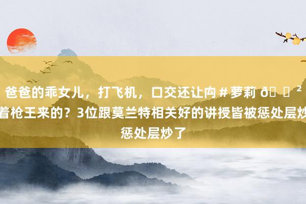 爸爸的乖女儿，打飞机，口交还让禸＃萝莉 😲冲着枪王来的？3位跟莫兰特相关好的讲授皆被惩处层炒了