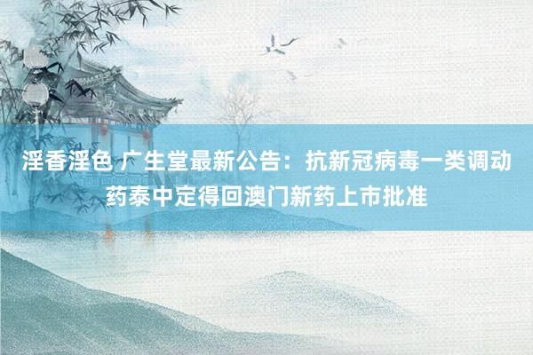淫香淫色 广生堂最新公告：抗新冠病毒一类调动药泰中定得回澳门新药上市批准
