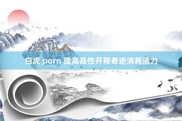 白虎 porn 提高品性开释奇迹消耗活力