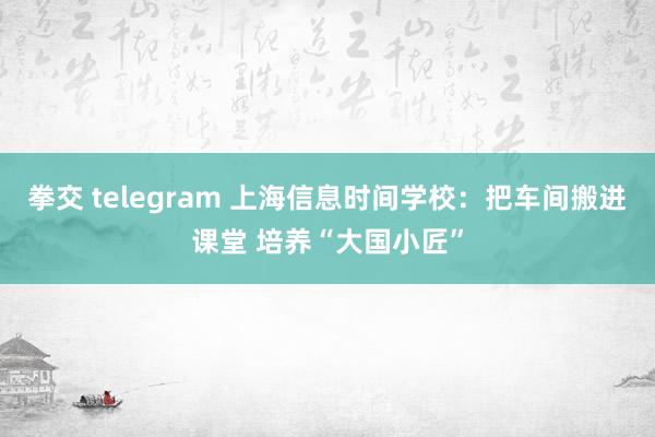 拳交 telegram 上海信息时间学校：把车间搬进课堂 培养“大国小匠”