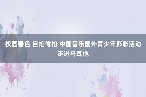 校园春色 自拍偷拍 中国音乐国外青少年彭胀活动走进马耳他