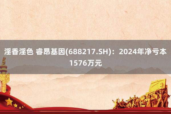 淫香淫色 睿昂基因(688217.SH)：2024年净亏本1576万元