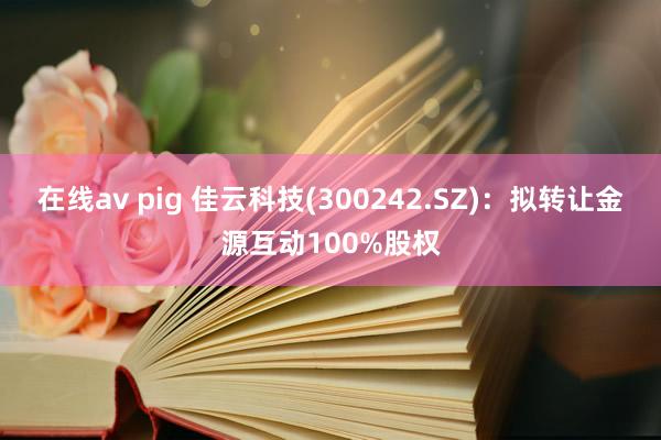 在线av pig 佳云科技(300242.SZ)：拟转让金源互动100%股权