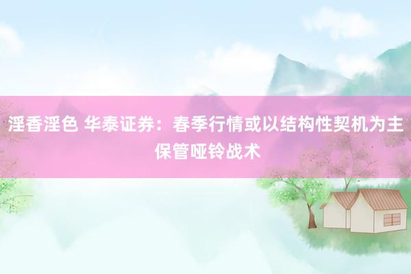 淫香淫色 华泰证券：春季行情或以结构性契机为主 保管哑铃战术