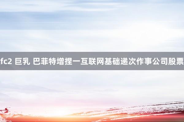 fc2 巨乳 巴菲特增捏一互联网基础递次作事公司股票