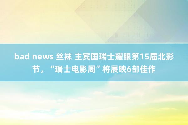 bad news 丝袜 主宾国瑞士耀眼第15届北影节，“瑞士电影周”将展映6部佳作