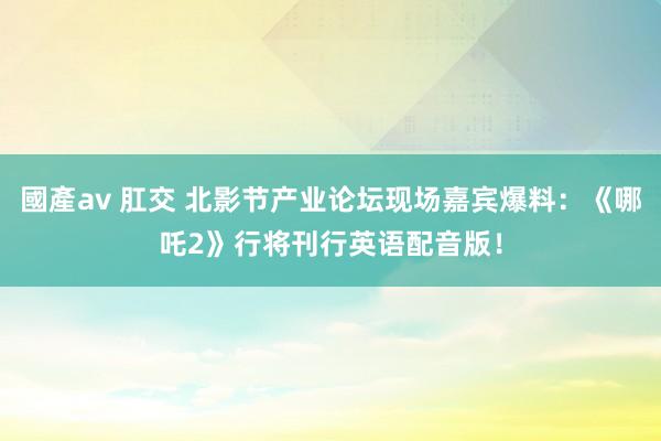 國產av 肛交 北影节产业论坛现场嘉宾爆料：《哪吒2》行将刊行英语配音版！