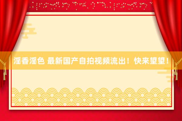 淫香淫色 最新国产自拍视频流出！快来望望！