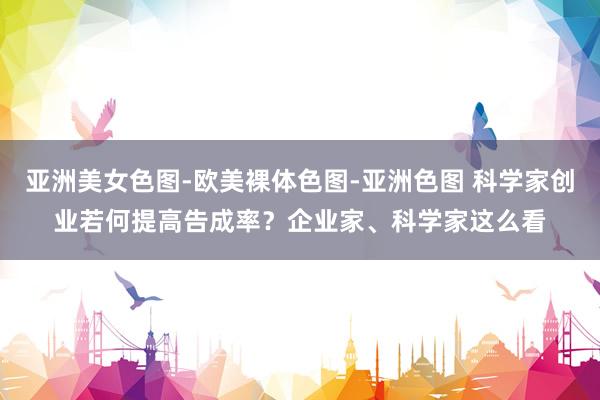 亚洲美女色图-欧美裸体色图-亚洲色图 科学家创业若何提高告成率？企业家、科学家这么看