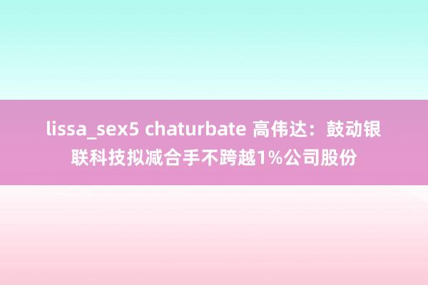 lissa_sex5 chaturbate 高伟达：鼓动银联科技拟减合手不跨越1%公司股份