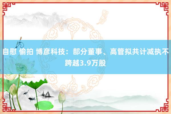 自慰 偷拍 博彦科技：部分董事、高管拟共计减执不跨越3.9万股