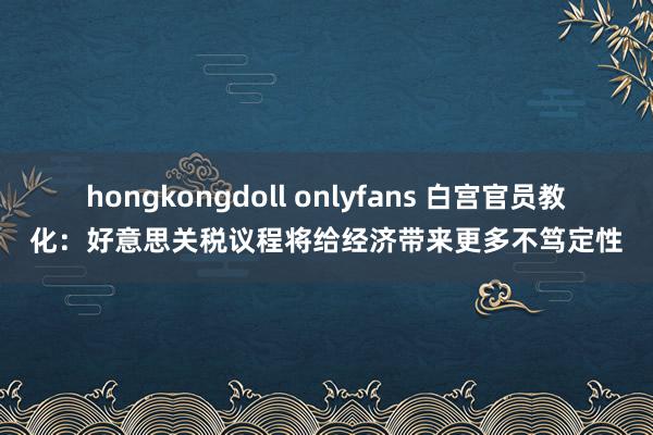 hongkongdoll onlyfans 白宫官员教化：好意思关税议程将给经济带来更多不笃定性
