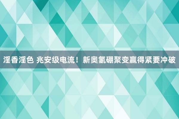 淫香淫色 兆安级电流！新奥氢硼聚变赢得紧要冲破
