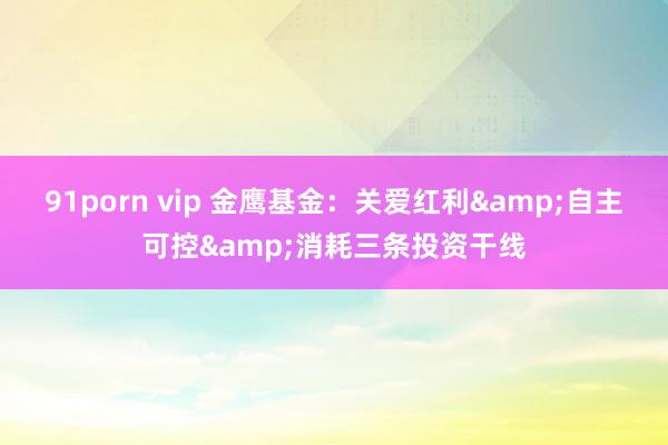 91porn vip 金鹰基金：关爱红利&自主可控&消耗三条投资干线