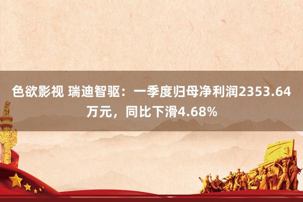 色欲影视 瑞迪智驱：一季度归母净利润2353.64万元，同比下滑4.68%
