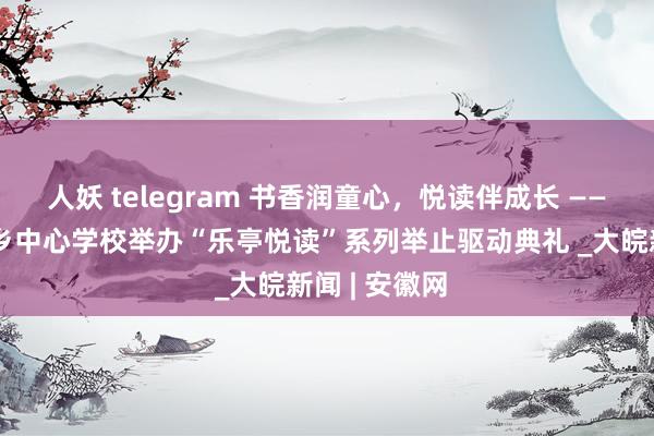 人妖 telegram 书香润童心，悦读伴成长 ——怀宁县凉亭乡中心学校举办“乐亭悦读”系列举止驱动典礼 _大皖新闻 | 安徽网