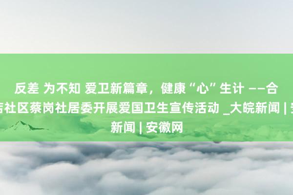 反差 为不知 爱卫新篇章，健康“心”生计 ——合肥磨店社区蔡岗社居委开展爱国卫生宣传活动 _大皖新闻 | 安徽网