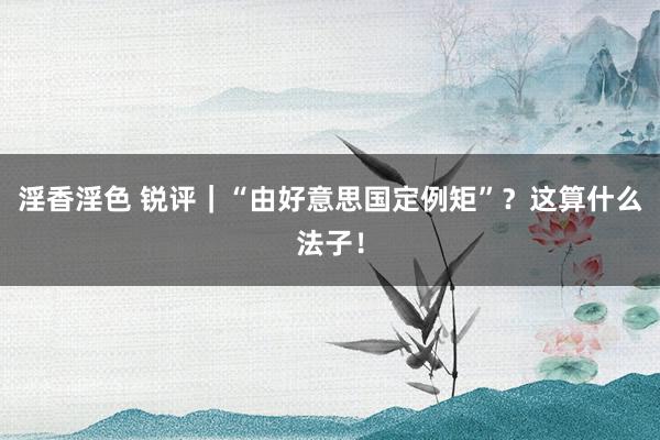 淫香淫色 锐评｜“由好意思国定例矩”？这算什么法子！
