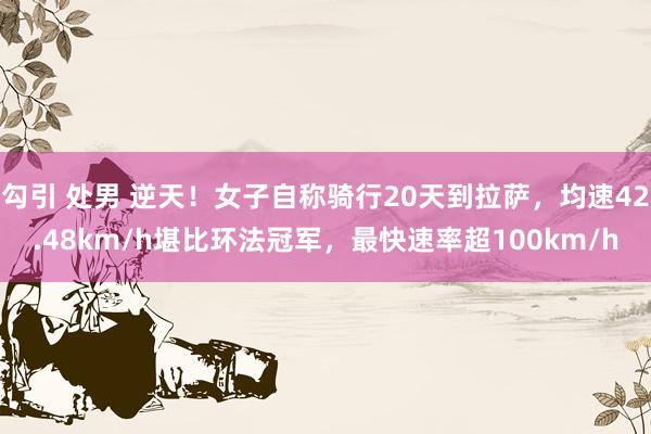 勾引 处男 逆天！女子自称骑行20天到拉萨，均速42.48km/h堪比环法冠军，最快速率超100km/h