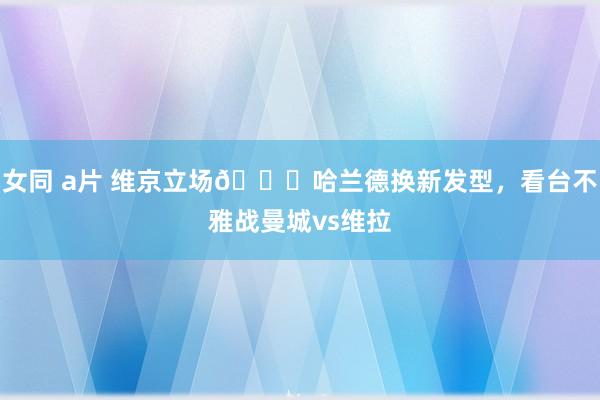 女同 a片 维京立场👀哈兰德换新发型，看台不雅战曼城vs维拉