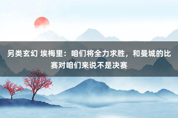 另类玄幻 埃梅里：咱们将全力求胜，和曼城的比赛对咱们来说不是决赛