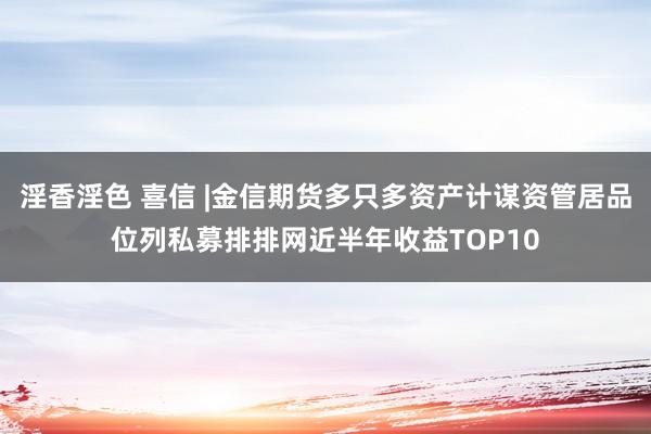 淫香淫色 喜信 |金信期货多只多资产计谋资管居品位列私募排排网近半年收益TOP10